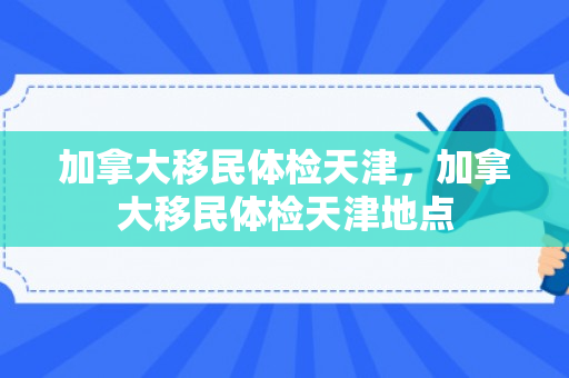 加拿大移民体检天津，加拿大移民体检天津地点