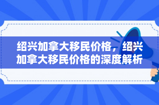 绍兴加拿大移民价格，绍兴加拿大移民价格的深度解析