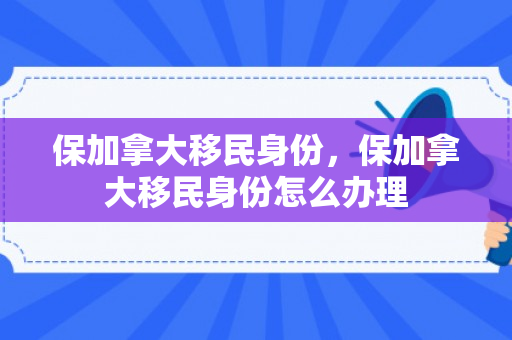 保加拿大移民身份，保加拿大移民身份怎么办理