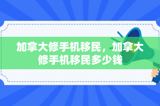 加拿大修手机移民，加拿大修手机移民多少钱