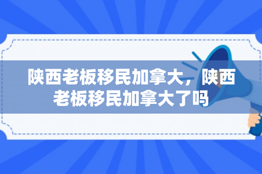 陕西老板移民加拿大，陕西老板移民加拿大了吗