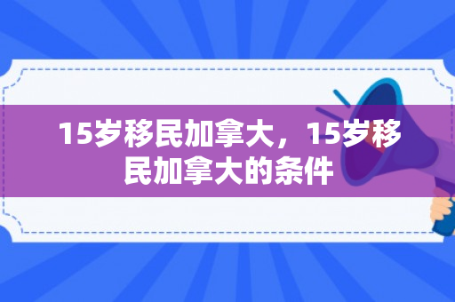 15岁移民加拿大，15岁移民加拿大的条件