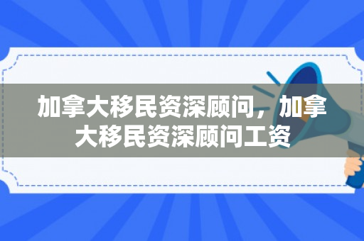 加拿大移民资深顾问，加拿大移民资深顾问工资