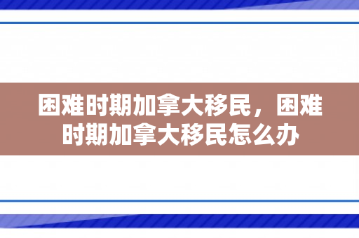 困难时期加拿大移民，困难时期加拿大移民怎么办