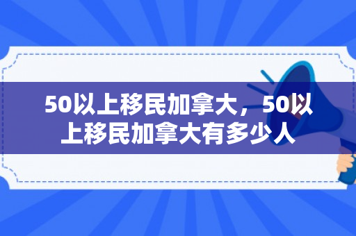 50以上移民加拿大，50以上移民加拿大有多少人