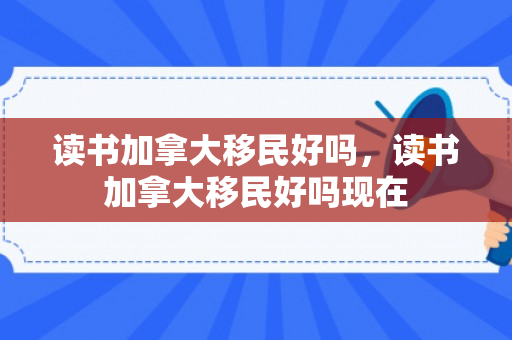 读书加拿大移民好吗，读书加拿大移民好吗现在