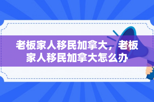 老板家人移民加拿大，老板家人移民加拿大怎么办