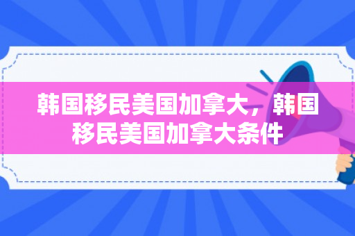 韩国移民美国加拿大，韩国移民美国加拿大条件