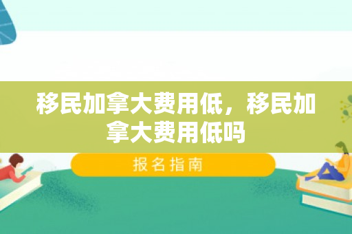 移民加拿大费用低，移民加拿大费用低吗