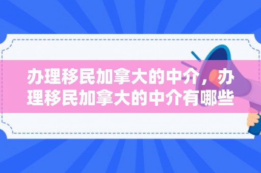 办理移民加拿大的中介，办理移民加拿大的中介有哪些