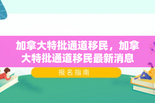 加拿大特批通道移民，加拿大特批通道移民最新消息
