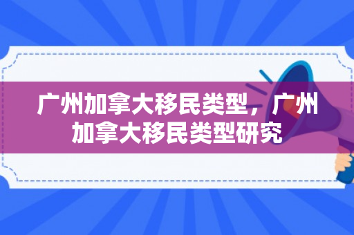 广州加拿大移民类型，广州加拿大移民类型研究