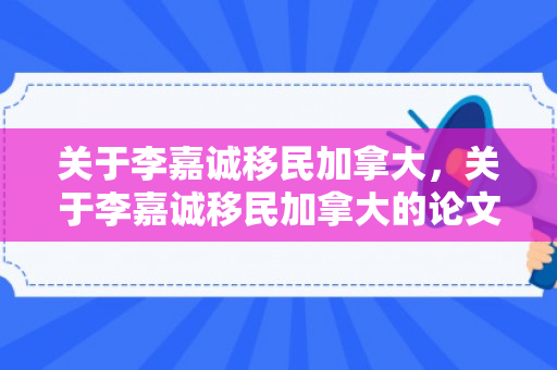关于李嘉诚移民加拿大，关于李嘉诚移民加拿大的论文