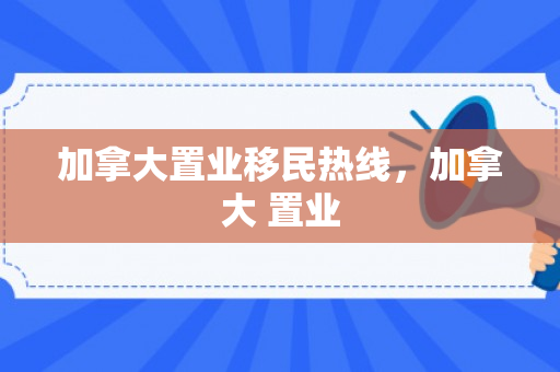 加拿大置业移民热线，加拿大 置业