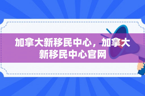 加拿大新移民中心，加拿大新移民中心官网
