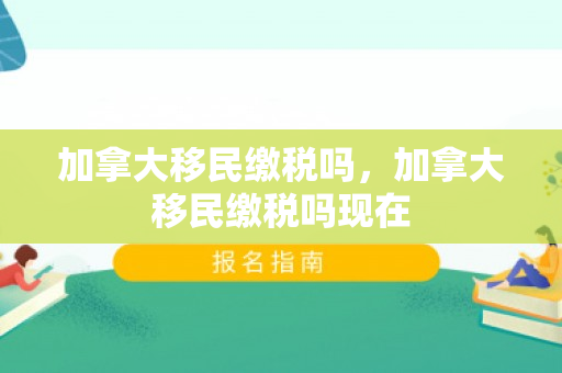 加拿大移民缴税吗，加拿大移民缴税吗现在