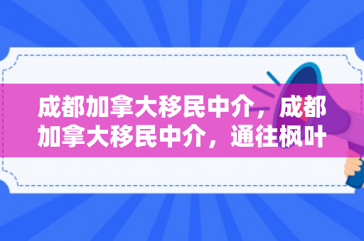 成都加拿大移民中介，成都加拿大移民中介，通往枫叶之国的桥梁