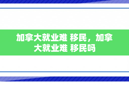 加拿大就业难 移民，加拿大就业难 移民吗