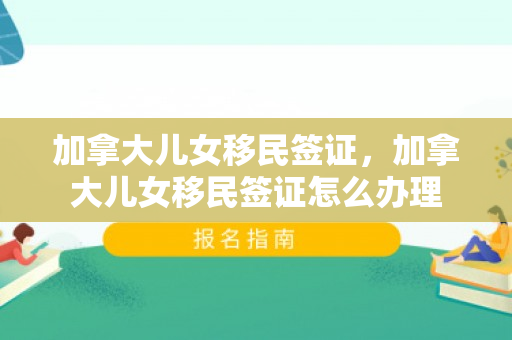 加拿大儿女移民签证，加拿大儿女移民签证怎么办理
