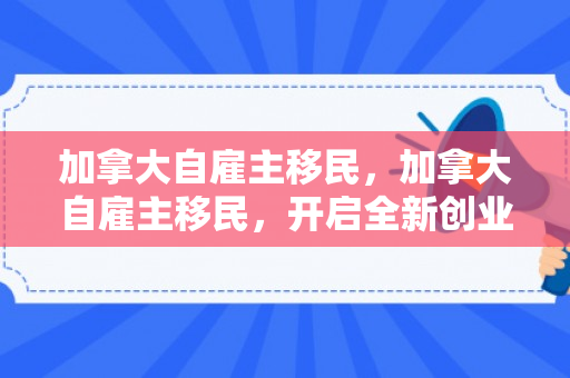 加拿大自雇主移民，加拿大自雇主移民，开启全新创业人生