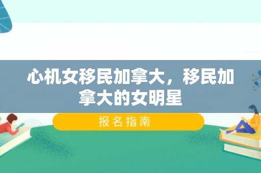 心机女移民加拿大，移民加拿大的女明星