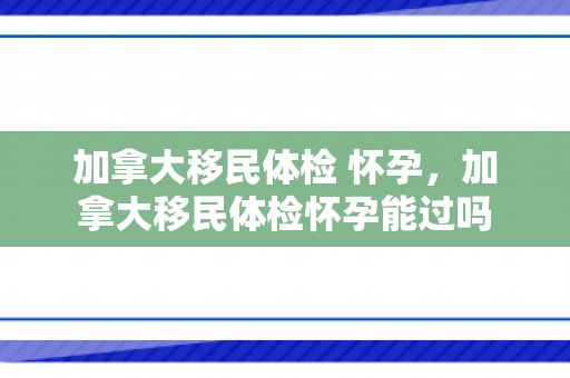 加拿大移民体检 怀孕，加拿大移民体检怀孕能过吗