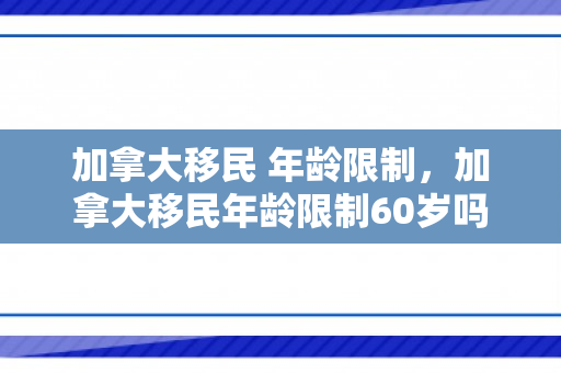加拿大移民 年龄限制，加拿大移民年龄限制60岁吗
