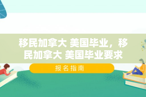 移民加拿大 美国毕业，移民加拿大 美国毕业要求