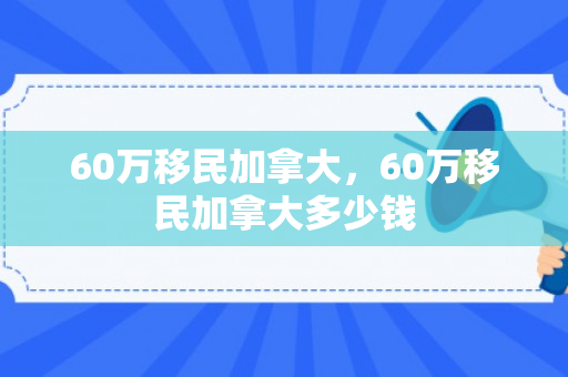 60万移民加拿大，60万移民加拿大多少钱
