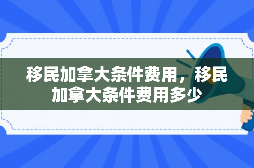 移民加拿大条件费用，移民加拿大条件费用多少