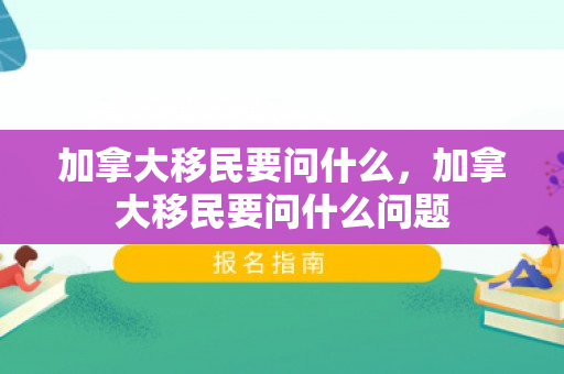 加拿大移民要问什么，加拿大移民要问什么问题