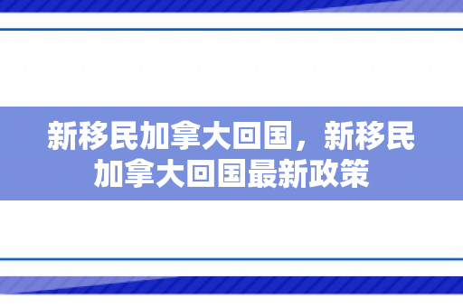 新移民加拿大回国，新移民加拿大回国最新政策