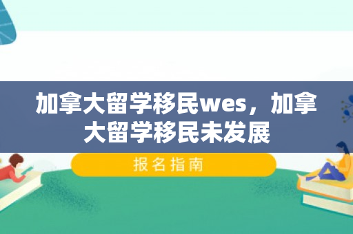 加拿大留学移民wes，加拿大留学移民未发展
