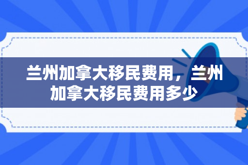 兰州加拿大移民费用，兰州加拿大移民费用多少