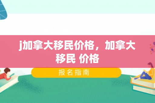 j加拿大移民价格，加拿大移民 价格