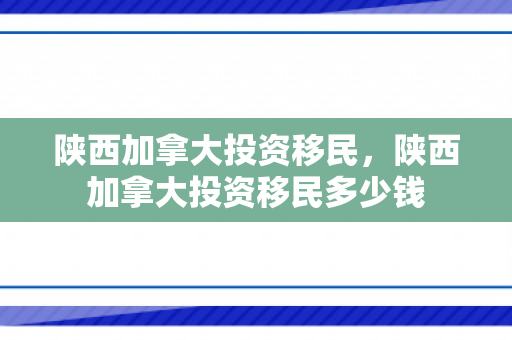 陕西加拿大投资移民，陕西加拿大投资移民多少钱