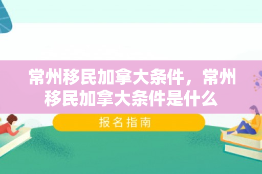 常州移民加拿大条件，常州移民加拿大条件是什么