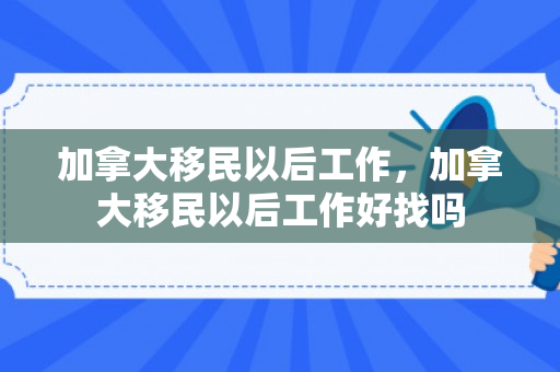 加拿大移民以后工作，加拿大移民以后工作好找吗