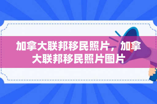 加拿大联邦移民照片，加拿大联邦移民照片图片