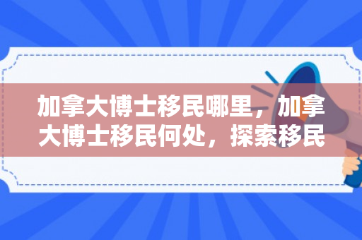 加拿大博士移民哪里，加拿大博士移民何处，探索移民路径与机遇