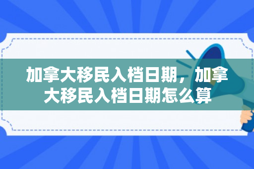 加拿大移民入档日期，加拿大移民入档日期怎么算