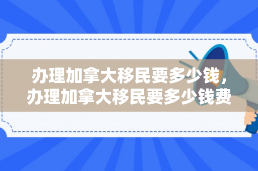 办理加拿大移民要多少钱，办理加拿大移民要多少钱费用