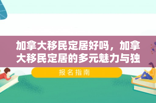 加拿大移民定居好吗，加拿大移民定居的多元魅力与独特体验