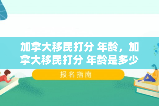 加拿大移民打分 年龄，加拿大移民打分 年龄是多少