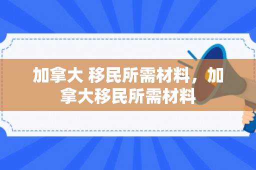 加拿大 移民所需材料，加拿大移民所需材料