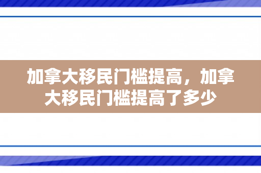 加拿大移民门槛提高，加拿大移民门槛提高了多少