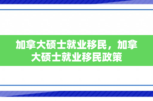 加拿大硕士就业移民，加拿大硕士就业移民政策