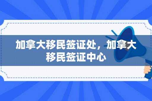 加拿大移民签证处，加拿大移民签证中心