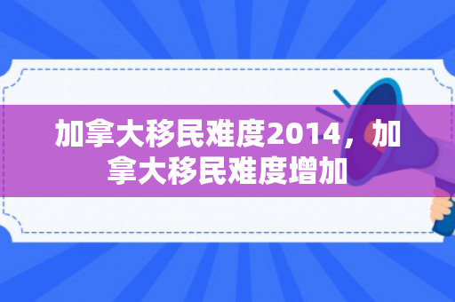 加拿大移民难度2014，加拿大移民难度增加