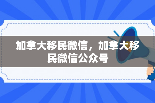 加拿大移民微信，加拿大移民微信公众号
